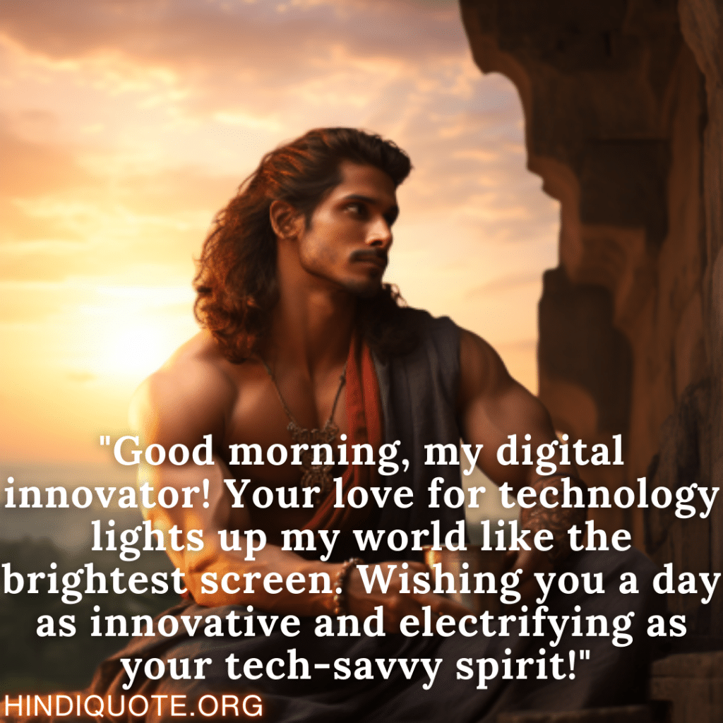 "Good morning, my digital innovator! Your love for technology lights up my world like the brightest screen. Wishing you a day as innovative and electrifying as your tech-savvy spirit!" 