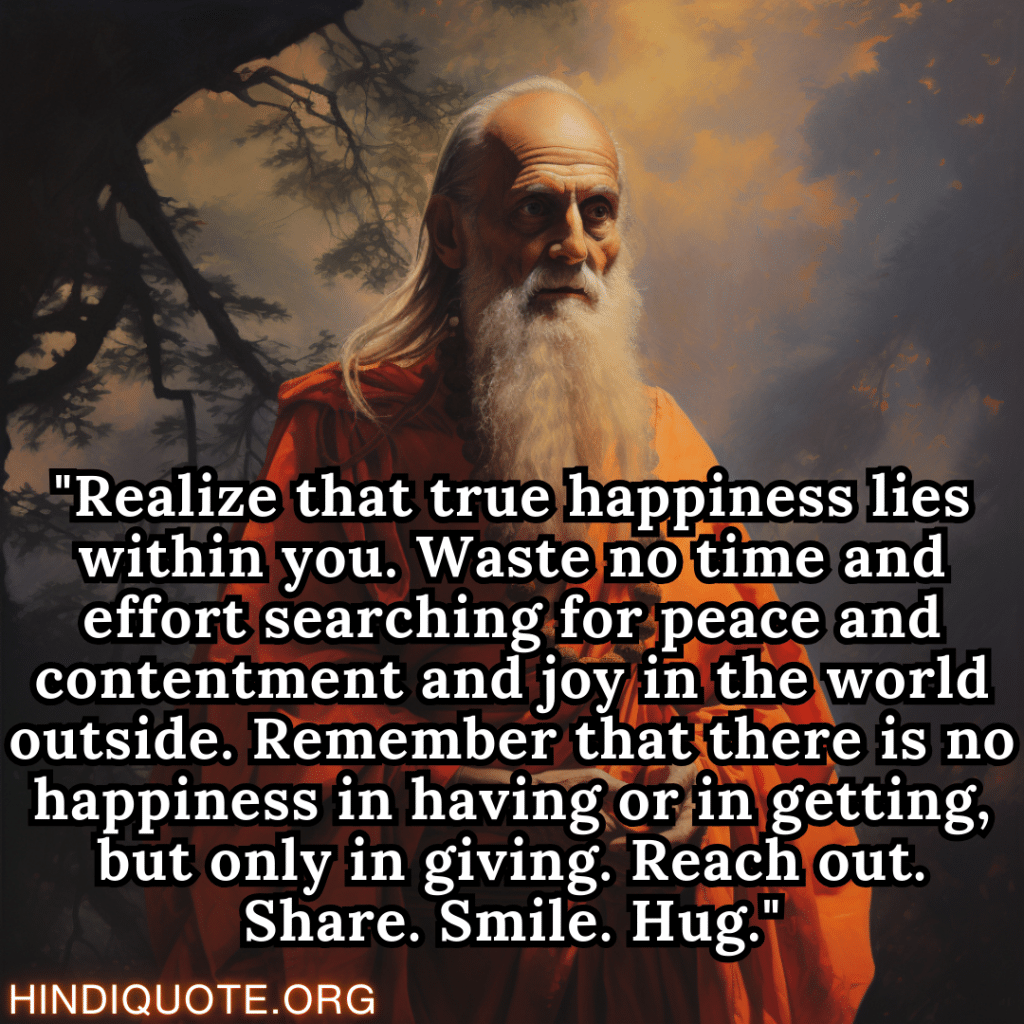 "Realize that true happiness lies within you. Waste no time and effort searching for peace and contentment and joy in the world outside. Remember that there is no happiness in having or in getting, but only in giving. Reach out. Share. Smile. Hug." - Shankaracharya