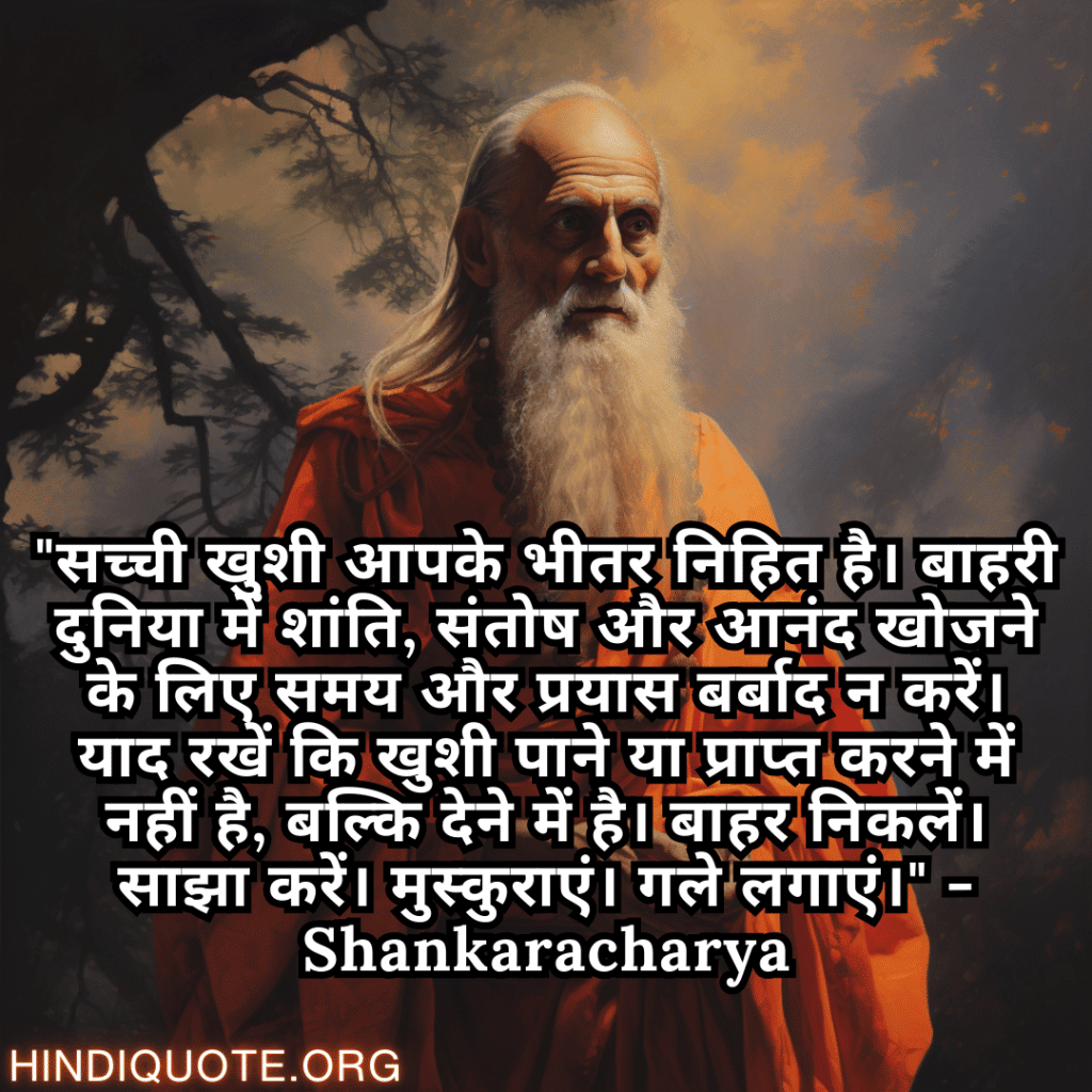 Motivational Quotes In Hindi By Shankaracharya "सच्ची खुशी आपके भीतर निहित है। बाहरी दुनिया में शांति, संतोष और आनंद खोजने के लिए समय और प्रयास बर्बाद न करें। याद रखें कि खुशी पाने या प्राप्त करने में नहीं है, बल्कि देने में है। बाहर निकलें। साझा करें। मुस्कुराएं। गले लगाएं।" - Shankaracharya