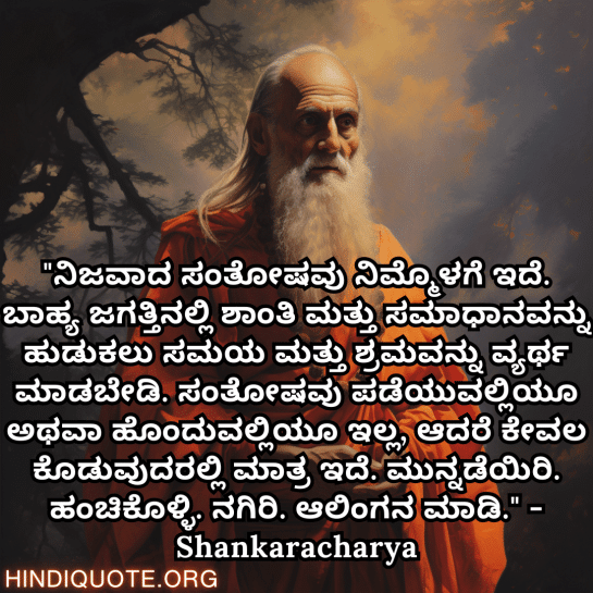 Motivational Quotes In Kannada By Shankaracharya "ನಿಜವಾದ ಸಂತೋಷವು ನಿಮ್ಮೊಳಗೆ ಇದೆ. ಬಾಹ್ಯ ಜಗತ್ತಿನಲ್ಲಿ ಶಾಂತಿ ಮತ್ತು ಸಮಾಧಾನವನ್ನು ಹುಡುಕಲು ಸಮಯ ಮತ್ತು ಶ್ರಮವನ್ನು ವ್ಯರ್ಥ ಮಾಡಬೇಡಿ. ಸಂತೋಷವು ಪಡೆಯುವಲ್ಲಿಯೂ ಅಥವಾ ಹೊಂದುವಲ್ಲಿಯೂ ಇಲ್ಲ, ಆದರೆ ಕೇವಲ ಕೊಡುವುದರಲ್ಲಿ ಮಾತ್ರ ಇದೆ. ಮುನ್ನಡೆಯಿರಿ. ಹಂಚಿಕೊಳ್ಳಿ. ನಗಿರಿ. ಆಲಿಂಗನ ಮಾಡಿ." - Shankaracharya