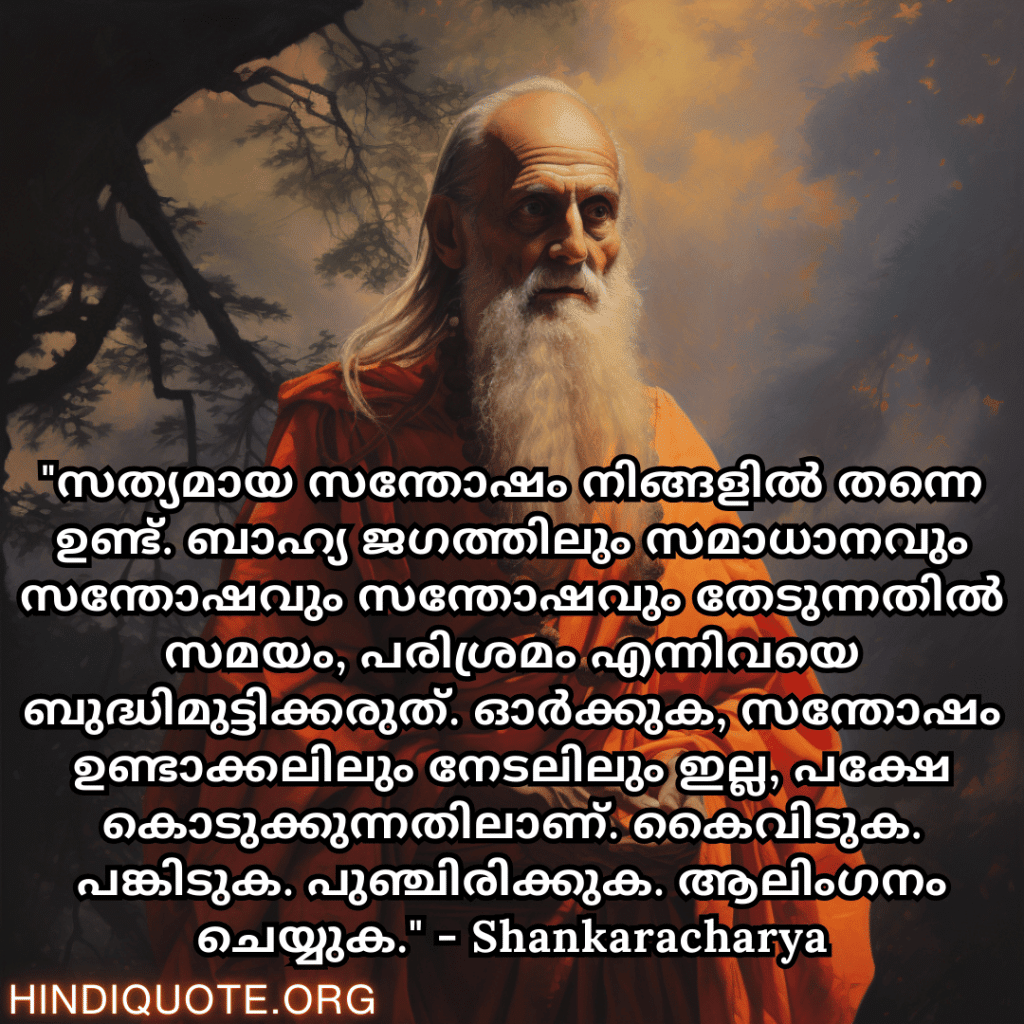 Motivational Quotes In Malayalam By Shankaracharya "സത്യമായ സന്തോഷം നിങ്ങളിൽ തന്നെ ഉണ്ട്. ബാഹ്യ ജഗത്തിലും സമാധാനവും സന്തോഷവും സന്തോഷവും തേടുന്നതിൽ സമയം, പരിശ്രമം എന്നിവയെ ബുദ്ധിമുട്ടിക്കരുത്. ഓർക്കുക, സന്തോഷം ഉണ്ടാക്കലിലും നേടലിലും ഇല്ല, പക്ഷേ കൊടുക്കുന്നതിലാണ്. കൈവിടുക. പങ്കിടുക. പുഞ്ചിരിക്കുക. ആലിംഗനം ചെയ്യുക." - Shankaracharya