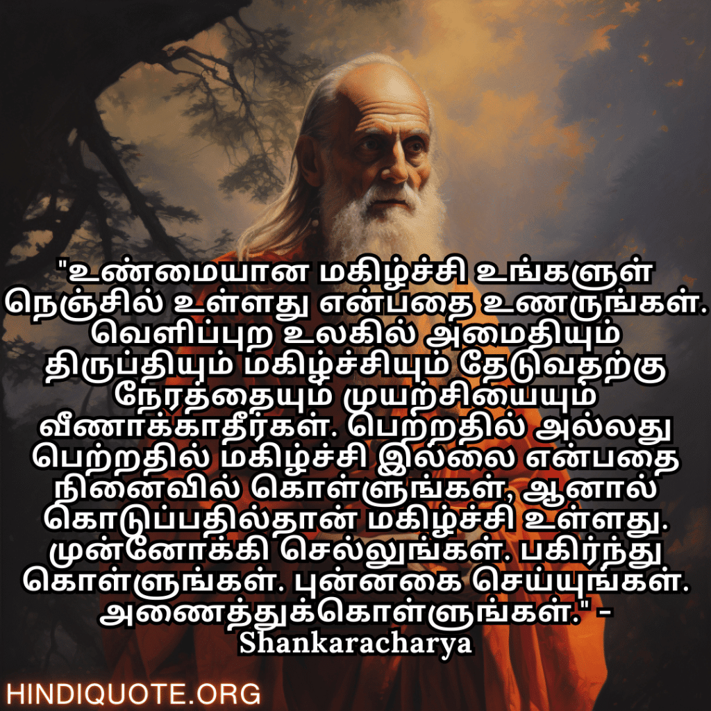 Motivational Quotes In Tamil By Shankaracharya "உண்மையான மகிழ்ச்சி உங்களுள் நெஞ்சில் உள்ளது என்பதை உணருங்கள். வெளிப்புற உலகில் அமைதியும் திருப்தியும் மகிழ்ச்சியும் தேடுவதற்கு நேரத்தையும் முயற்சியையும் வீணாக்காதீர்கள். பெற்றதில் அல்லது பெற்றதில் மகிழ்ச்சி இல்லை என்பதை நினைவில் கொள்ளுங்கள், ஆனால் கொடுப்பதில்தான் மகிழ்ச்சி உள்ளது. முன்னோக்கி செல்லுங்கள். பகிர்ந்து கொள்ளுங்கள். புன்னகை செய்யுங்கள். அணைத்துக்கொள்ளுங்கள்." - Shankaracharya