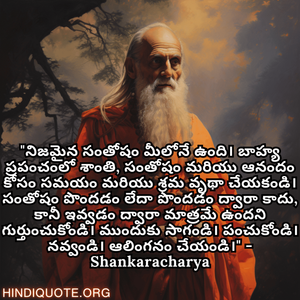 Motivational Quotes In Telegu By Shankaracharya "నిజమైన సంతోషం మీలోనే ఉంది। బాహ్య ప్రపంచంలో శాంతి, సంతోషం మరియు ఆనందం కోసం సమయం మరియు శ్రమ వృథా చేయకండి। సంతోషం పొందడం లేదా పొందడం ద్వారా కాదు, కానీ ఇవ్వడం ద్వారా మాత్రమే ఉందని గుర్తుంచుకోండి। ముందుకు సాగండి। పంచుకోండి। నవ్వండి। ఆలింగనం చేయండి।" - Shankaracharya