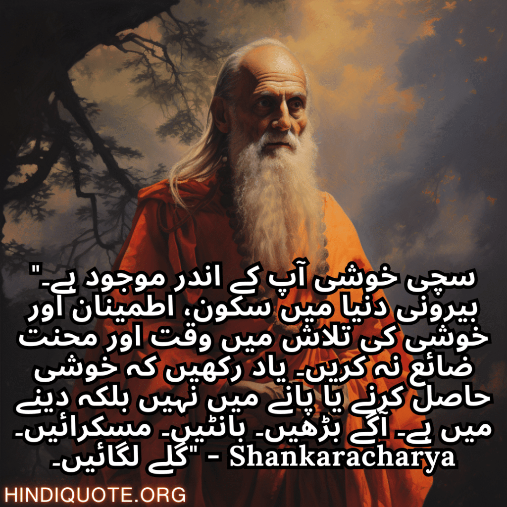 Top 10 Motivational Quotes In Urdu By Shankaracharya شنکراچاریہ کے اردو میں 10 "سچی خوشی آپ کے اندر موجود ہے۔ بیرونی دنیا میں سکون، اطمینان اور خوشی کی تلاش میں وقت اور محنت ضائع نہ کریں۔ یاد رکھیں کہ خوشی حاصل کرنے یا پانے میں نہیں بلکہ دینے میں ہے۔ آگے بڑھیں۔ بانٹیں۔ مسکرائیں۔ گلے لگائیں۔" - Shankaracharya بہترین حوصلہ افزا اقوال