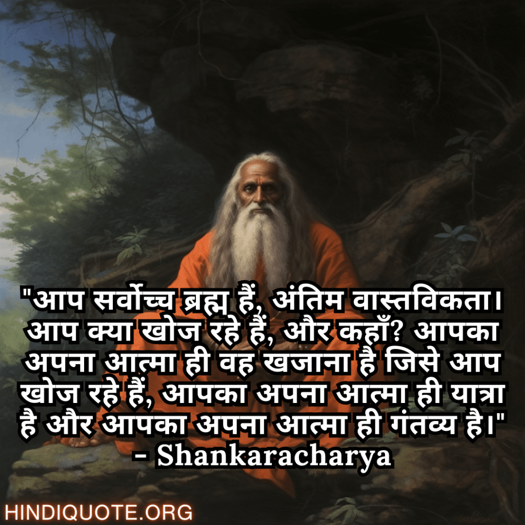 Motivational Quotes In Hindi By Shankaracharya "आप सर्वोच्च ब्रह्म हैं, अंतिम वास्तविकता। आप क्या खोज रहे हैं, और कहाँ? आपका अपना आत्मा ही वह खजाना है जिसे आप खोज रहे हैं, आपका अपना आत्मा ही यात्रा है और आपका अपना आत्मा ही गंतव्य है।" - Shankaracharya