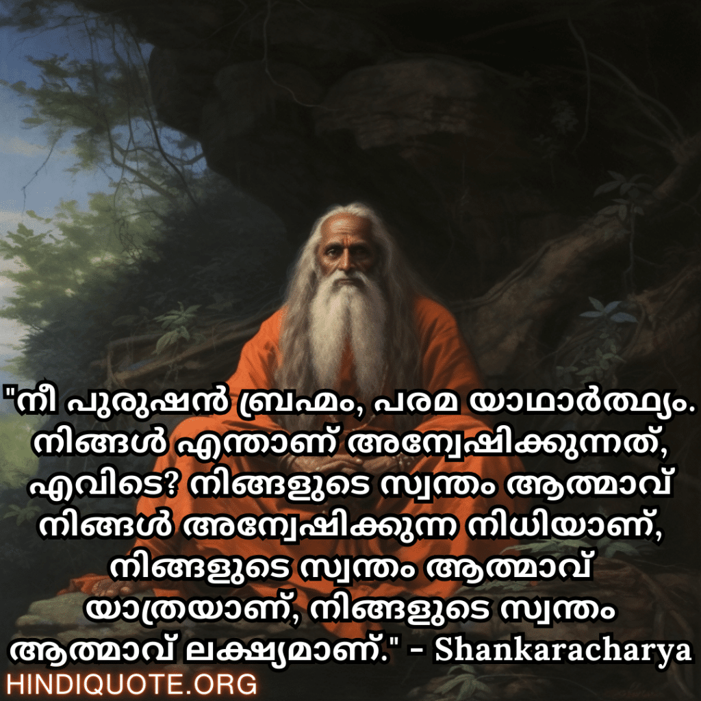 Motivational Quotes In Malayalam By Shankaracharya "നീ പുരുഷൻ ബ്രഹ്മം, പരമ യാഥാർത്ഥ്യം. നിങ്ങൾ എന്താണ് അന്വേഷിക്കുന്നത്, എവിടെ? നിങ്ങളുടെ സ്വന്തം ആത്മാവ് നിങ്ങൾ അന്വേഷിക്കുന്ന നിധിയാണ്, നിങ്ങളുടെ സ്വന്തം ആത്മാവ് യാത്രയാണ്, നിങ്ങളുടെ സ്വന്തം ആത്മാവ് ലക്ഷ്യമാണ്." - Shankaracharya