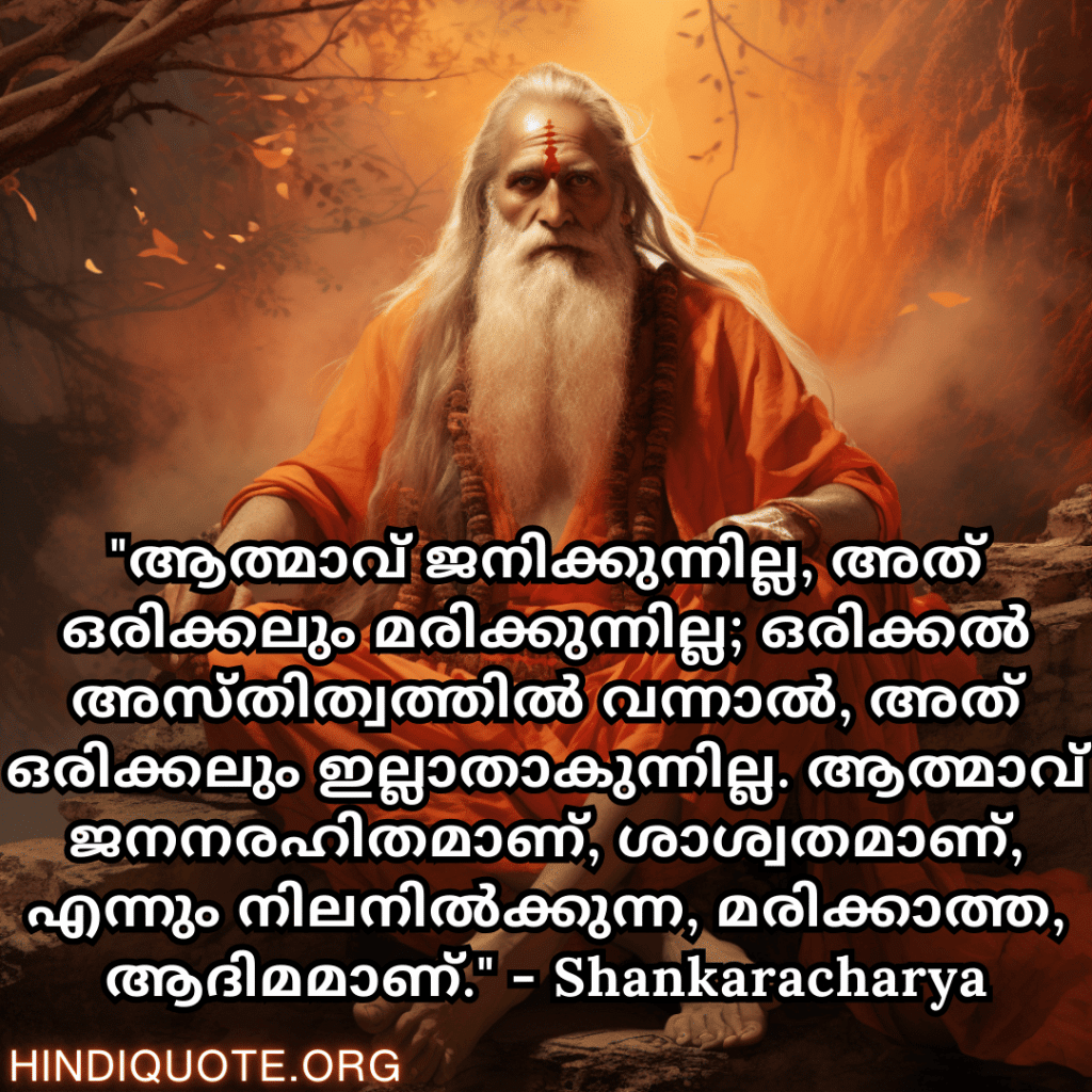 Motivational Quotes In Malayalam By Shankaracharya "ആത്മാവ് ജനിക്കുന്നില്ല, അത് ഒരിക്കലും മരിക്കുന്നില്ല; ഒരിക്കൽ അസ്തിത്വത്തിൽ വന്നാൽ, അത് ഒരിക്കലും ഇല്ലാതാകുന്നില്ല. ആത്മാവ് ജനനരഹിതമാണ്, ശാശ്വതമാണ്, എന്നും നിലനിൽക്കുന്ന, മരിക്കാത്ത, ആദിമമാണ്." - Shankaracharya