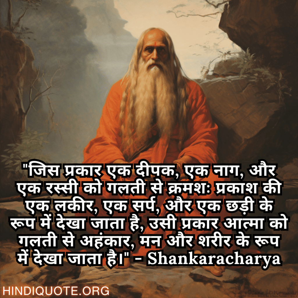 "जिस प्रकार एक दीपक, एक नाग, और एक रस्सी को गलती से क्रमशः प्रकाश की एक लकीर, एक सर्प, और एक छड़ी के रूप में देखा जाता है, उसी प्रकार आत्मा को गलती से अहंकार, मन और शरीर के रूप में देखा जाता है।" - Shankaracharya