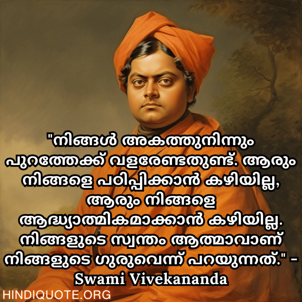 "നിങ്ങൾ അകത്തുനിന്നും പുറത്തേക്ക് വളരേണ്ടതുണ്ട്. ആരും നിങ്ങളെ പഠിപ്പിക്കാൻ കഴിയില്ല, ആരും നിങ്ങളെ ആദ്ധ്യാത്മികമാക്കാൻ കഴിയില്ല. നിങ്ങളുടെ സ്വന്തം ആത്മാവാണ് നിങ്ങളുടെ ഗുരുവെന്ന് പറയുന്നത്." - Swami Vivekananda