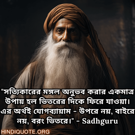 Motivational Quotes In Bengali By Sadhguru "সত্যিকারের মঙ্গল অনুভব করার একমাত্র উপায় হল ভিতরের দিকে ফিরে যাওয়া। এর অর্থই যোগব্যায়াম - উপরে নয়, বাইরে নয়, বরং ভিতরে।" - Sadhguru