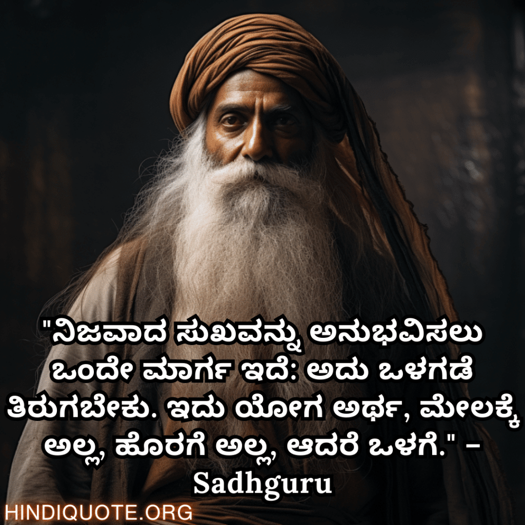 Motivational Quotes In Kannada By Sadhguru "ನಿಜವಾದ ಸುಖವನ್ನು ಅನುಭವಿಸಲು ಒಂದೇ ಮಾರ್ಗ ಇದೆ: ಅದು ಒಳಗಡೆ ತಿರುಗಬೇಕು. ಇದು ಯೋಗ ಅರ್ಥ, ಮೇಲಕ್ಕೆ ಅಲ್ಲ, ಹೊರಗೆ ಅಲ್ಲ, ಆದರೆ ಒಳಗೆ." – Sadhguru