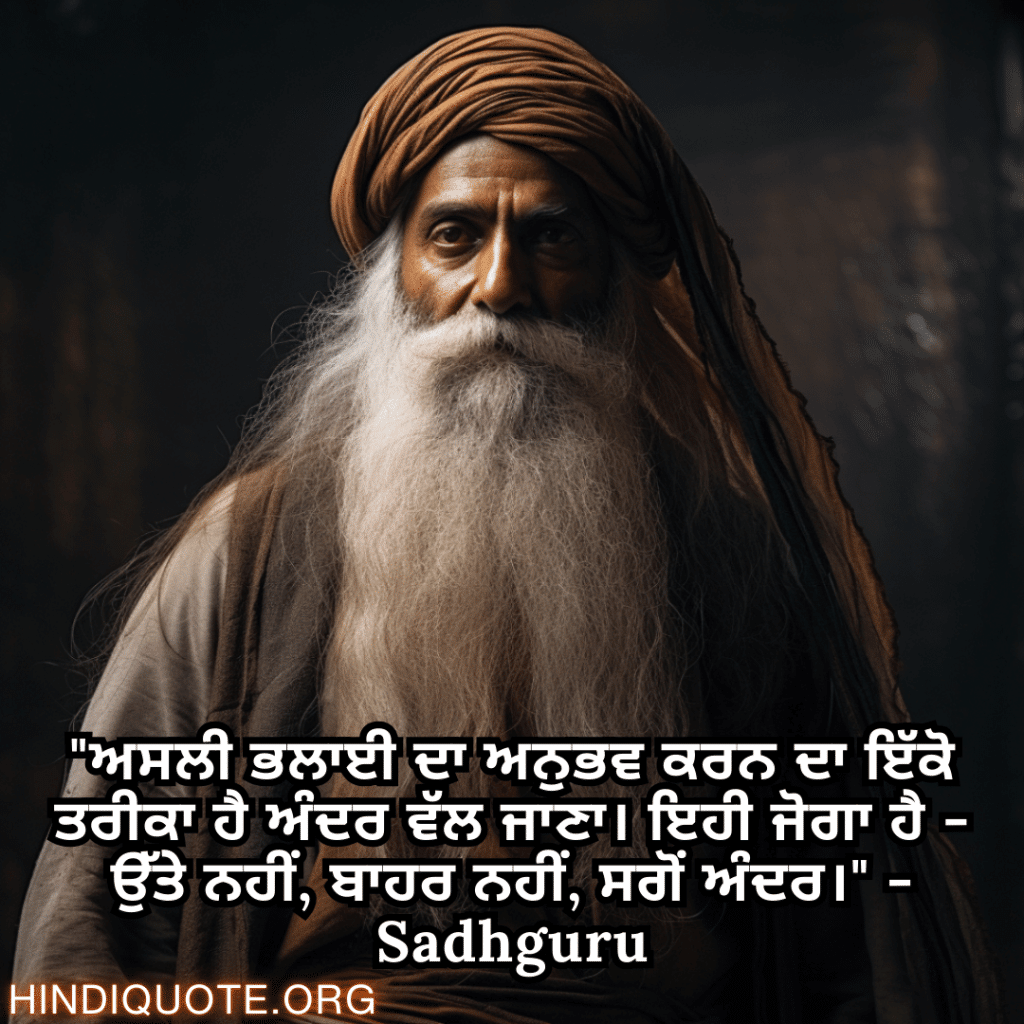 "ਅਸਲੀ ਭਲਾਈ ਦਾ ਅਨੁਭਵ ਕਰਨ ਦਾ ਇੱਕੋ ਤਰੀਕਾ ਹੈ ਅੰਦਰ ਵੱਲ ਜਾਣਾ। ਇਹੀ ਜੋਗਾ ਹੈ - ਉੱਤੇ ਨਹੀਂ, ਬਾਹਰ ਨਹੀਂ, ਸਗੋਂ ਅੰਦਰ।" - Sadhguru