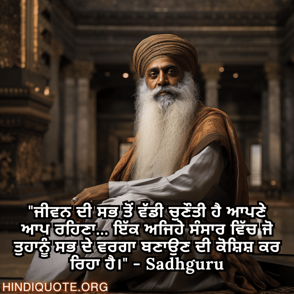 "ਜੀਵਨ ਦੀ ਸਭ ਤੋਂ ਵੱਡੀ ਚੁਣੌਤੀ ਹੈ ਆਪਣੇ ਆਪ ਰਹਿਣਾ... ਇੱਕ ਅਜਿਹੇ ਸੰਸਾਰ ਵਿੱਚ ਜੋ ਤੁਹਾਨੂੰ ਸਭ ਦੇ ਵਰਗਾ ਬਣਾਉਣ ਦੀ ਕੋਸ਼ਿਸ਼ ਕਰ ਰਿਹਾ ਹੈ।" - Sadhguru