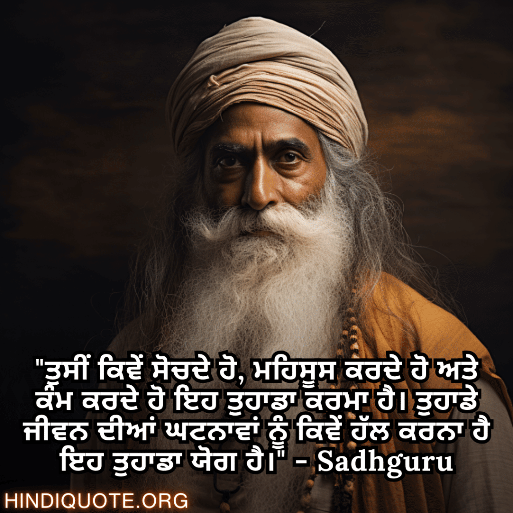 Motivational Quotes In Punjabi By Sadhguru "ਤੁਸੀਂ ਕਿਵੇਂ ਸੋਚਦੇ ਹੋ, ਮਹਿਸੂਸ ਕਰਦੇ ਹੋ ਅਤੇ ਕੰਮ ਕਰਦੇ ਹੋ ਇਹ ਤੁਹਾਡਾ ਕਰਮਾ ਹੈ। ਤੁਹਾਡੇ ਜੀਵਨ ਦੀਆਂ ਘਟਨਾਵਾਂ ਨੂੰ ਕਿਵੇਂ ਹੱਲ ਕਰਨਾ ਹੈ ਇਹ ਤੁਹਾਡਾ ਯੋਗ ਹੈ।" - Sadhguru