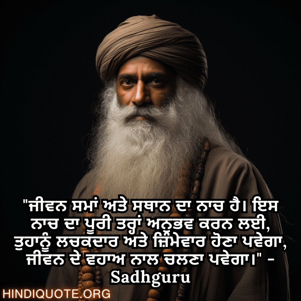 Motivational Quotes In Punjabi By Sadhguru "ਜੀਵਨ ਸਮਾਂ ਅਤੇ ਸਥਾਨ ਦਾ ਨਾਚ ਹੈ। ਇਸ ਨਾਚ ਦਾ ਪੂਰੀ ਤਰ੍ਹਾਂ ਅਨੁਭਵ ਕਰਨ ਲਈ, ਤੁਹਾਨੂੰ ਲਚਕਦਾਰ ਅਤੇ ਜ਼ਿੰਮੇਵਾਰ ਹੋਣਾ ਪਵੇਗਾ, ਜੀਵਨ ਦੇ ਵਹਾਅ ਨਾਲ ਚਲਣਾ ਪਵੇਗਾ।" - Sadhguru
