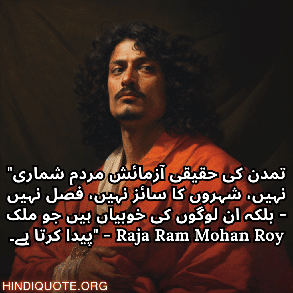 "تمدن کی حقیقی آزمائش مردم شماری نہیں، شہروں کا سائز نہیں، فصل نہیں - بلکہ ان لوگوں کی خوبیاں ہیں جو ملک پیدا کرتا ہے۔" - Raja Ram Mohan Roy