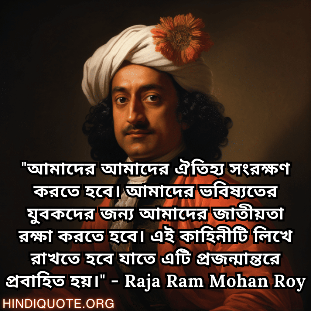 Motivational Quotes In Bengali By Raja Ram Mohan Roy "আমাদের আমাদের ঐতিহ্য সংরক্ষণ করতে হবে। আমাদের ভবিষ্যতের যুবকদের জন্য আমাদের জাতীয়তা রক্ষা করতে হবে। এই কাহিনীটি লিখে রাখতে হবে যাতে এটি প্রজন্মান্তরে প্রবাহিত হয়।" - Raja Ram Mohan Roy
