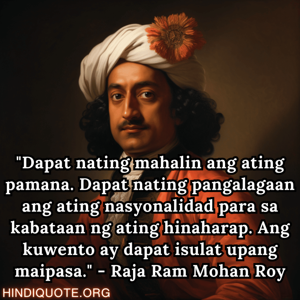 Motivational Quotes In Tagalog By Raja Ram Mohan Roy "Dapat nating mahalin ang ating pamana. Dapat nating pangalagaan ang ating nasyonalidad para sa kabataan ng ating hinaharap. Ang kuwento ay dapat isulat upang maipasa." - Raja Ram Mohan Roy