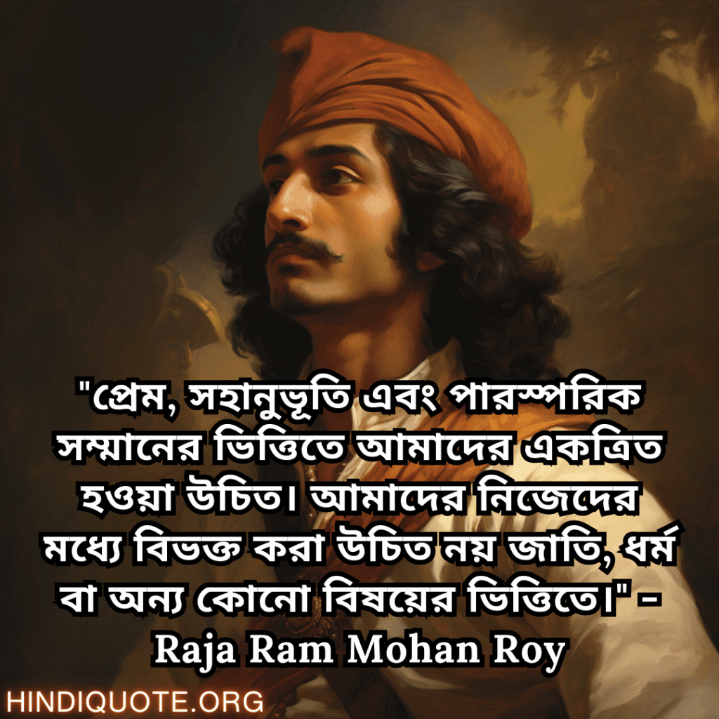 "প্রেম, সহানুভূতি এবং পারস্পরিক সম্মানের ভিত্তিতে আমাদের একত্রিত হওয়া উচিত। আমাদের নিজেদের মধ্যে বিভক্ত করা উচিত নয় জাতি, ধর্ম বা অন্য কোনো বিষয়ের ভিত্তিতে।" - Raja Ram Mohan Roy