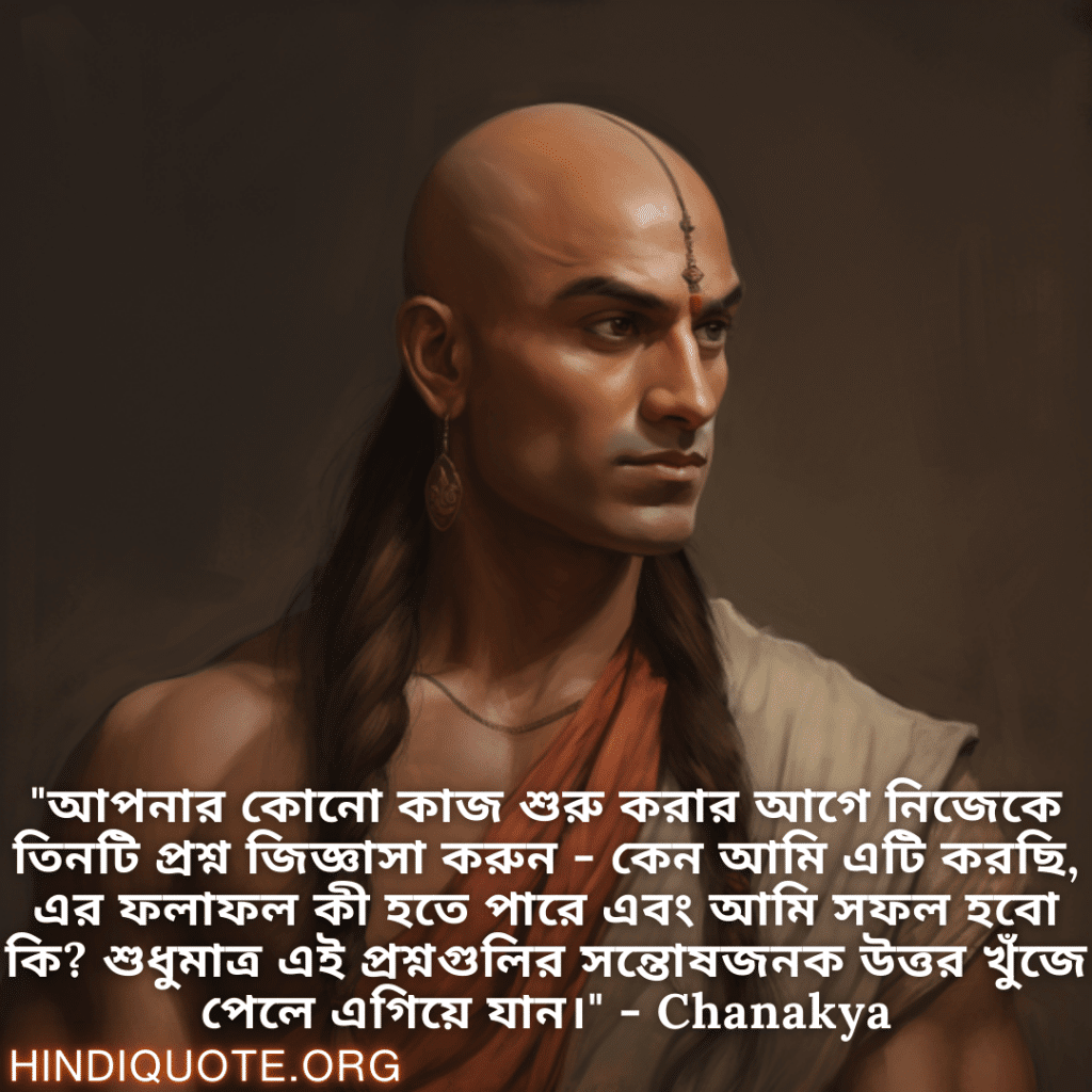 Motivational Quotes in Bengali By Chanakya "আপনার কোনো কাজ শুরু করার আগে নিজেকে তিনটি প্রশ্ন জিজ্ঞাসা করুন - কেন আমি এটি করছি, এর ফলাফল কী হতে পারে এবং আমি সফল হবো কি? শুধুমাত্র এই প্রশ্নগুলির সন্তোষজনক উত্তর খুঁজে পেলে এগিয়ে যান।" - Chanakya