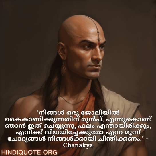 Motivational Quotes in Malayalam by Chanakya "നിങ്ങൾ ഒരു ജോലിയിൽ കൈകാണിക്കുന്നതിന് മുൻപ്, എന്തുകൊണ്ട് ഞാൻ ഇത് ചെയ്യുന്നു, ഫലം എന്തായിരിക്കും, എനിക്ക് വിജയിച്ചേക്കുമോ എന്ന മൂന്ന് ചോദ്യങ്ങൾ നിങ്ങൾക്കായി ചിന്തിക്കണം." - Chanakya