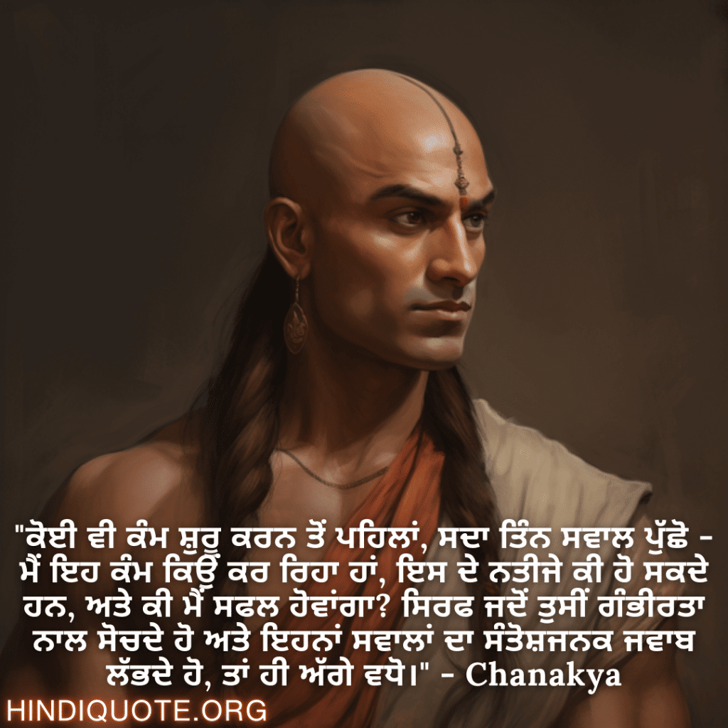 Motivational Quotes in Punjabi By Chanakya "ਕੋਈ ਵੀ ਕੰਮ ਸ਼ੁਰੂ ਕਰਨ ਤੋਂ ਪਹਿਲਾਂ, ਸਦਾ ਤਿੰਨ ਸਵਾਲ ਪੁੱਛੋ - ਮੈਂ ਇਹ ਕੰਮ ਕਿਉਂ ਕਰ ਰਿਹਾ ਹਾਂ, ਇਸ ਦੇ ਨਤੀਜੇ ਕੀ ਹੋ ਸਕਦੇ ਹਨ, ਅਤੇ ਕੀ ਮੈਂ ਸਫਲ ਹੋਵਾਂਗਾ? ਸਿਰਫ ਜਦੋਂ ਤੁਸੀਂ ਗੰਭੀਰਤਾ ਨਾਲ ਸੋਚਦੇ ਹੋ ਅਤੇ ਇਹਨਾਂ ਸਵਾਲਾਂ ਦਾ ਸੰਤੋਸ਼ਜਨਕ ਜਵਾਬ ਲੱਭਦੇ ਹੋ, ਤਾਂ ਹੀ ਅੱਗੇ ਵਧੋ।" - Chanakya