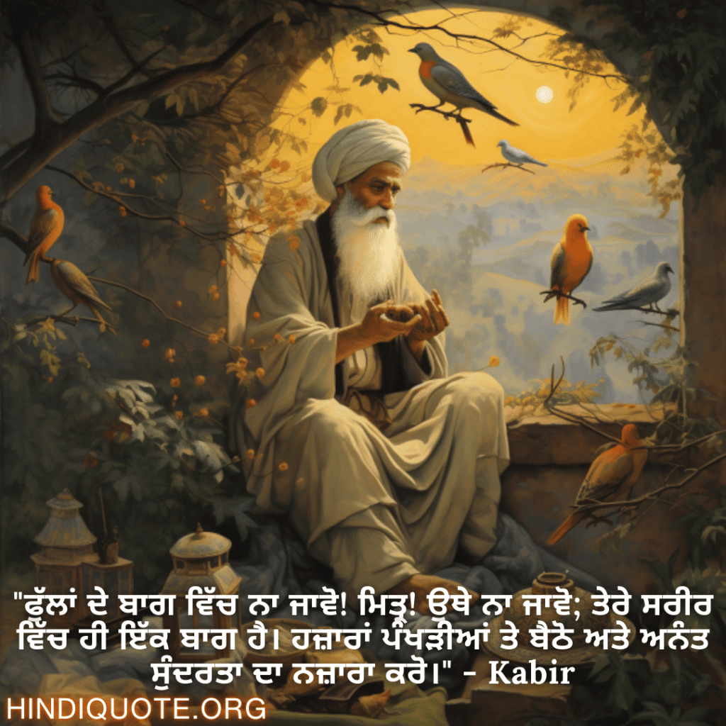 Motivational Quotes in Punjabi By Kabir "ਫੁੱਲਾਂ ਦੇ ਬਾਗ ਵਿੱਚ ਨਾ ਜਾਵੋ! ਮਿਤ੍ਰ! ਉਥੇ ਨਾ ਜਾਵੋ; ਤੇਰੇ ਸਰੀਰ ਵਿੱਚ ਹੀ ਇੱਕ ਬਾਗ ਹੈ। ਹਜ਼ਾਰਾਂ ਪੰਖੜੀਆਂ ਤੇ ਬੈਠੋ ਅਤੇ ਅਨੰਤ ਸੁੰਦਰਤਾ ਦਾ ਨਜ਼ਾਰਾ ਕਰੋ।" - Kabir