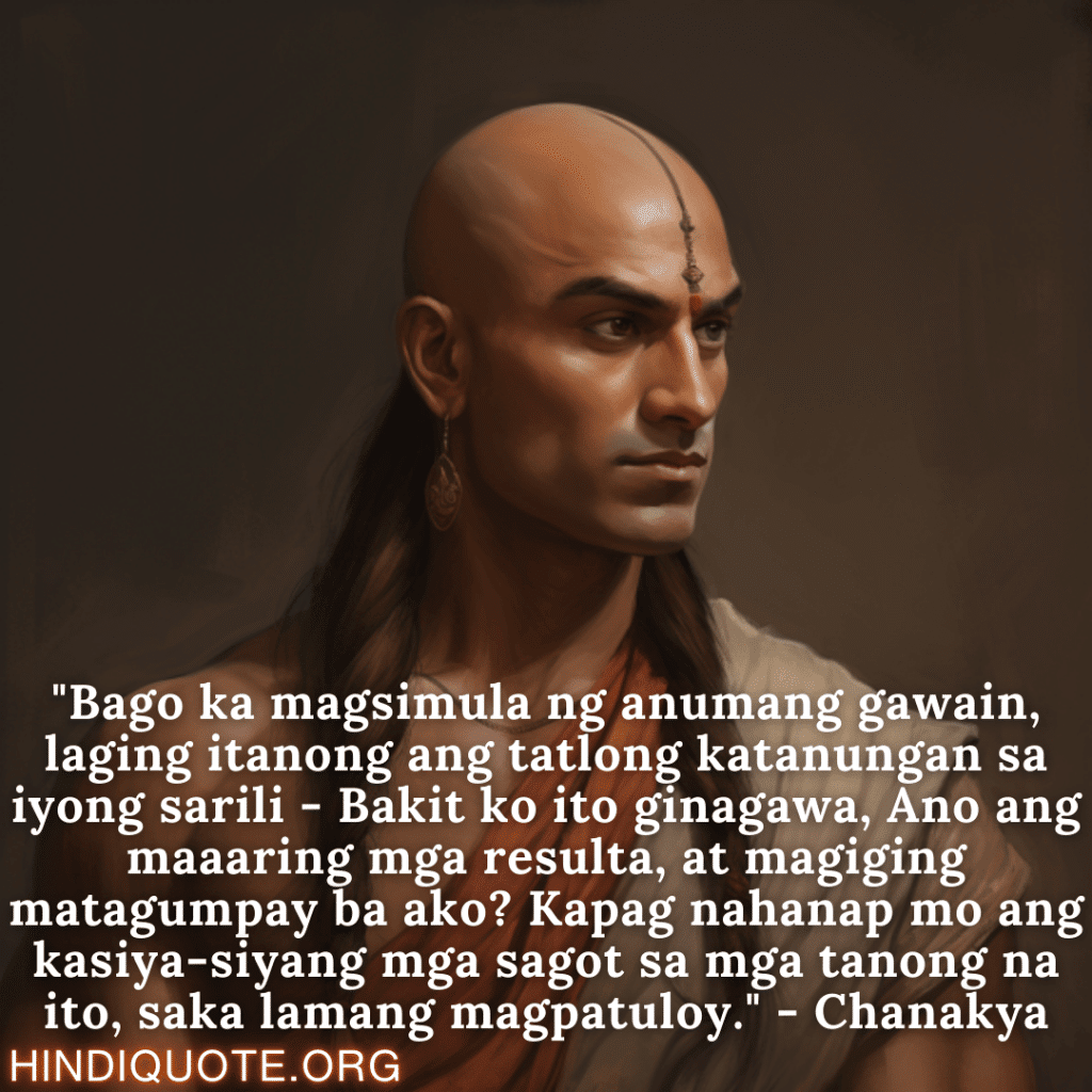 Motivational Quotes in Tagalog By Chanakya "Bago ka magsimula ng anumang gawain, laging itanong ang tatlong katanungan sa iyong sarili - Bakit ko ito ginagawa, Ano ang maaaring mga resulta, at magiging matagumpay ba ako? Kapag nahanap mo ang kasiya-siyang mga sagot sa mga tanong na ito, saka lamang magpatuloy." - Chanakya
