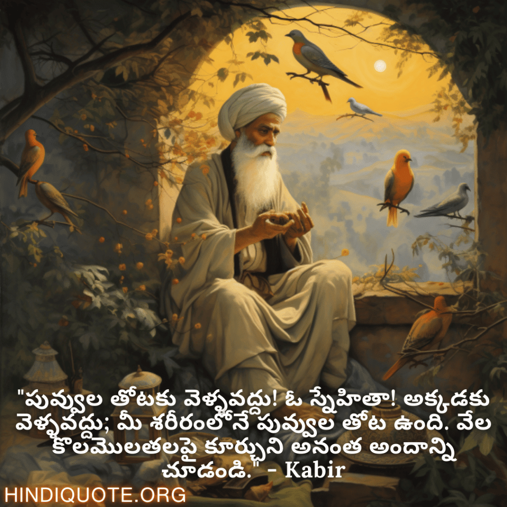 Motivational Quotes in Telugu By Kabir "పువ్వుల తోటకు వెళ్ళవద్దు! ఓ స్నేహితా! అక్కడకు వెళ్ళవద్దు; మీ శరీరంలోనే పువ్వుల తోట ఉంది. వేల కొలమొలతలపై కూర్చుని అనంత అందాన్ని చూడండి." - Kabir