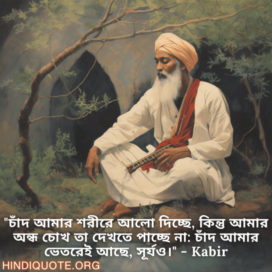 Motivational Quotes in Bengali By Kabir "চাঁদ আমার শরীরে আলো দিচ্ছে, কিন্তু আমার অন্ধ চোখ তা দেখতে পাচ্ছে না: চাঁদ আমার ভেতরেই আছে, সূর্যও।" - Kabir