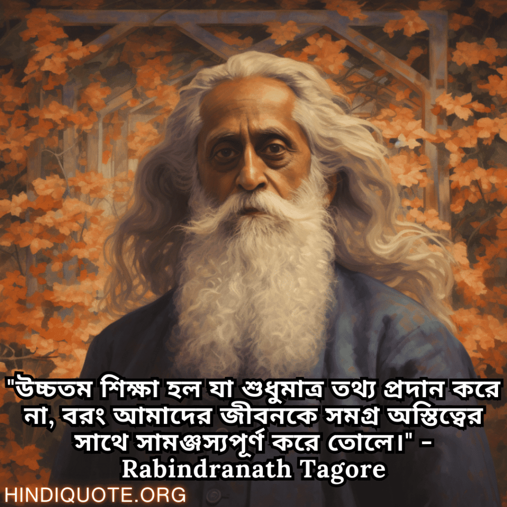 Motivational Quotes in Bengali by Rabindranath Tagore "উচ্চতম শিক্ষা হল যা শুধুমাত্র তথ্য প্রদান করে না, বরং আমাদের জীবনকে সমগ্র অস্তিত্বের সাথে সামঞ্জস্যপূর্ণ করে তোলে।" - Rabindranath Tagore