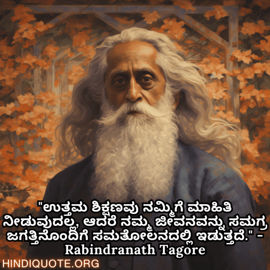 Motivational Thoughts in Kannada by Rabindranath Tagore "ಉತ್ತಮ ಶಿಕ್ಷಣವು ನಮ್ಮಿಗೆ ಮಾಹಿತಿ ನೀಡುವುದಲ್ಲ, ಆದರೆ ನಮ್ಮ ಜೀವನವನ್ನು ಸಮಗ್ರ ಜಗತ್ತಿನೊಂದಿಗೆ ಸಮತೋಲನದಲ್ಲಿ ಇಡುತ್ತದೆ." - Rabindranath Tagore