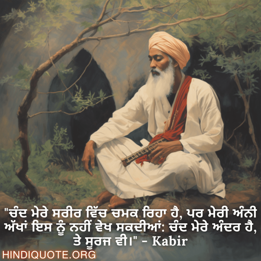 Motivational Quotes in Punjabi By Kabir "ਚੰਦ ਮੇਰੇ ਸਰੀਰ ਵਿੱਚ ਚਮਕ ਰਿਹਾ ਹੈ, ਪਰ ਮੇਰੀ ਅੰਨੀ ਅੱਖਾਂ ਇਸ ਨੂੰ ਨਹੀਂ ਵੇਖ ਸਕਦੀਆਂ: ਚੰਦ ਮੇਰੇ ਅੰਦਰ ਹੈ, ਤੇ ਸੂਰਜ ਵੀ।" - Kabir