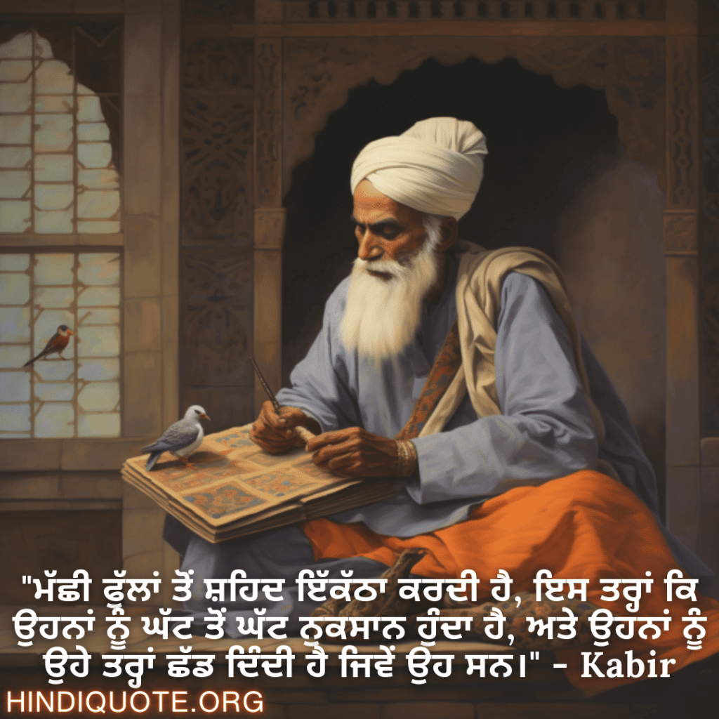Motivational Quotes in Punjabi By Kabir "ਮੱਛੀ ਫੁੱਲਾਂ ਤੋਂ ਸ਼ਹਿਦ ਇੱਕੱਠਾ ਕਰਦੀ ਹੈ, ਇਸ ਤਰ੍ਹਾਂ ਕਿ ਉਹਨਾਂ ਨੂੰ ਘੱਟ ਤੋਂ ਘੱਟ ਨੁਕਸਾਨ ਹੁੰਦਾ ਹੈ, ਅਤੇ ਉਹਨਾਂ ਨੂੰ ਉਹੇ ਤਰ੍ਹਾਂ ਛੱਡ ਦਿੰਦੀ ਹੈ ਜਿਵੇਂ ਉਹ ਸਨ।" - Kabir