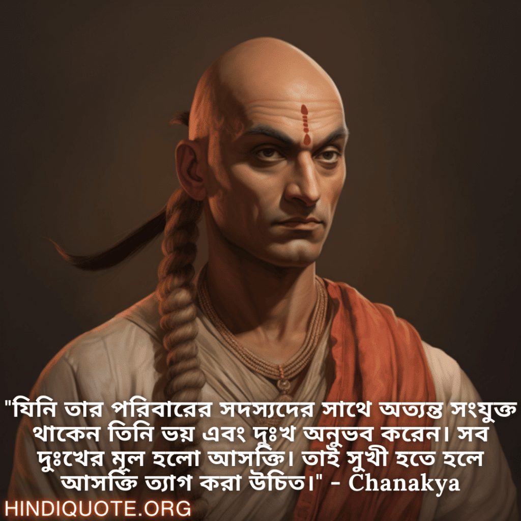"যিনি তার পরিবারের সদস্যদের সাথে অত্যন্ত সংযুক্ত থাকেন তিনি ভয় এবং দুঃখ অনুভব করেন। সব দুঃখের মূল হলো আসক্তি। তাই সুখী হতে হলে আসক্তি ত্যাগ করা উচিত।" - Chanakya