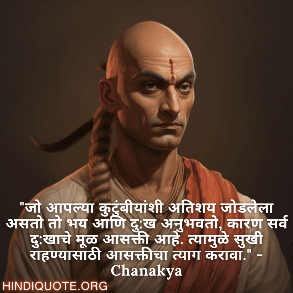 "जो आपल्या कुटुंबीयांशी अतिशय जोडलेला असतो तो भय आणि दु:ख अनुभवतो, कारण सर्व दु:खाचे मूळ आसक्ती आहे. त्यामुळे सुखी राहण्यासाठी आसक्तीचा त्याग करावा." - Chanakya