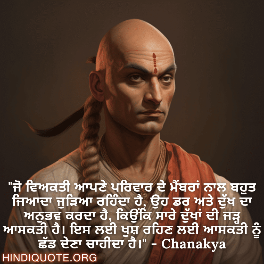 "ਜੋ ਵਿਅਕਤੀ ਆਪਣੇ ਪਰਿਵਾਰ ਦੇ ਮੈਂਬਰਾਂ ਨਾਲ ਬਹੁਤ ਜਿਆਦਾ ਜੁੜਿਆ ਰਹਿੰਦਾ ਹੈ, ਉਹ ਡਰ ਅਤੇ ਦੁੱਖ ਦਾ ਅਨੁਭਵ ਕਰਦਾ ਹੈ, ਕਿਉਂਕਿ ਸਾਰੇ ਦੁੱਖਾਂ ਦੀ ਜੜ੍ਹ ਆਸਕਤੀ ਹੈ। ਇਸ ਲਈ ਖੁਸ਼ ਰਹਿਣ ਲਈ ਆਸਕਤੀ ਨੂੰ ਛੱਡ ਦੇਣਾ ਚਾਹੀਦਾ ਹੈ।" - Chanakya