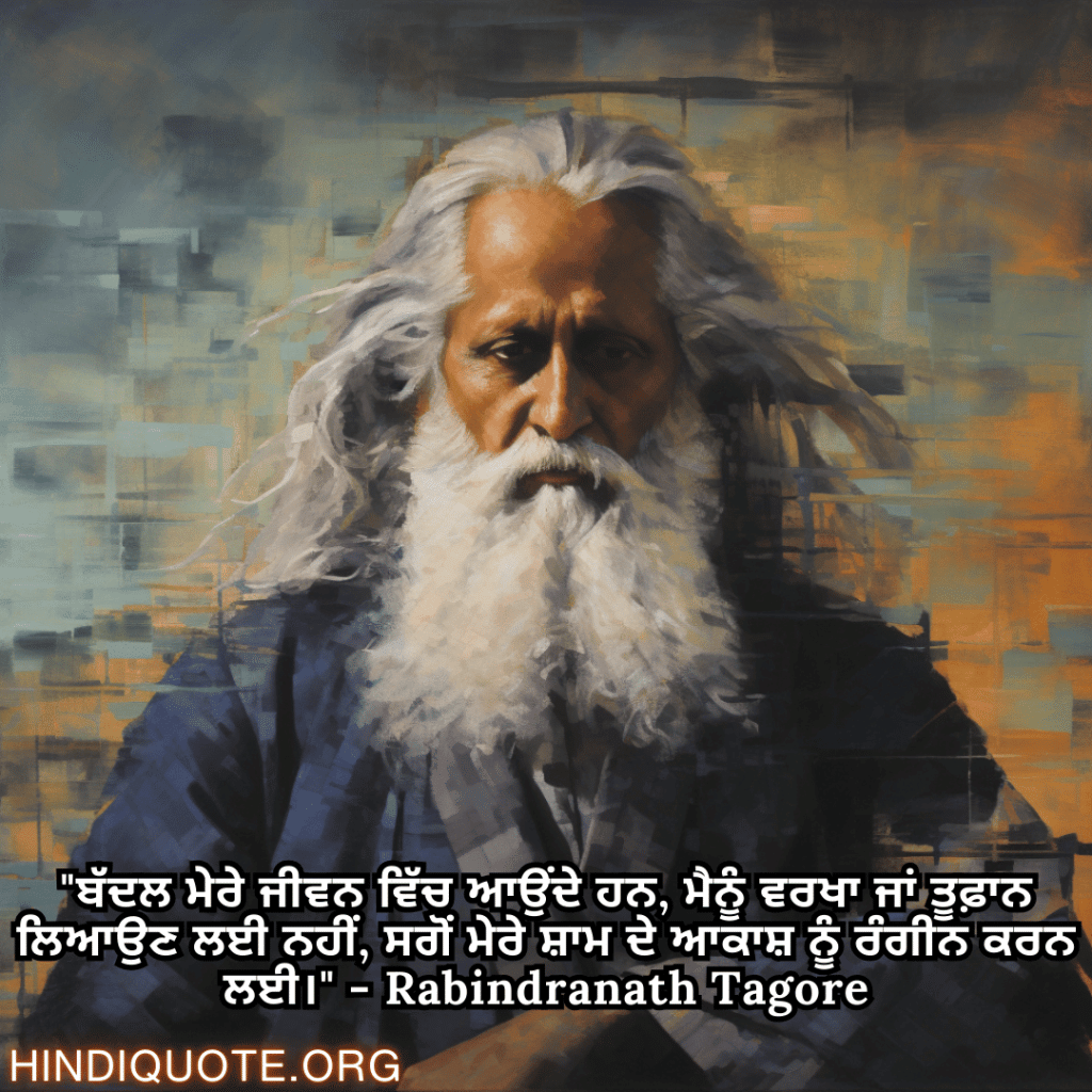 "ਬੱਦਲ ਮੇਰੇ ਜੀਵਨ ਵਿੱਚ ਆਉਂਦੇ ਹਨ, ਮੈਨੂੰ ਵਰਖਾ ਜਾਂ ਤੂਫ਼ਾਨ ਲਿਆਉਣ ਲਈ ਨਹੀਂ, ਸਗੋਂ ਮੇਰੇ ਸ਼ਾਮ ਦੇ ਆਕਾਸ਼ ਨੂੰ ਰੰਗੀਨ ਕਰਨ ਲਈ।" - Rabindranath Tagore