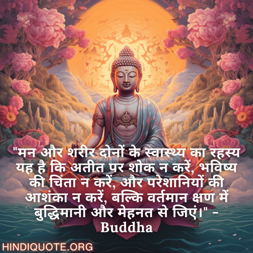 "मन और शरीर दोनों के स्वास्थ्य का रहस्य यह है कि अतीत पर शोक न करें, भविष्य की चिंता न करें, और परेशानियों की आशंका न करें, बल्कि वर्तमान क्षण में बुद्धिमानी और मेहनत से जिएं।" - Buddha