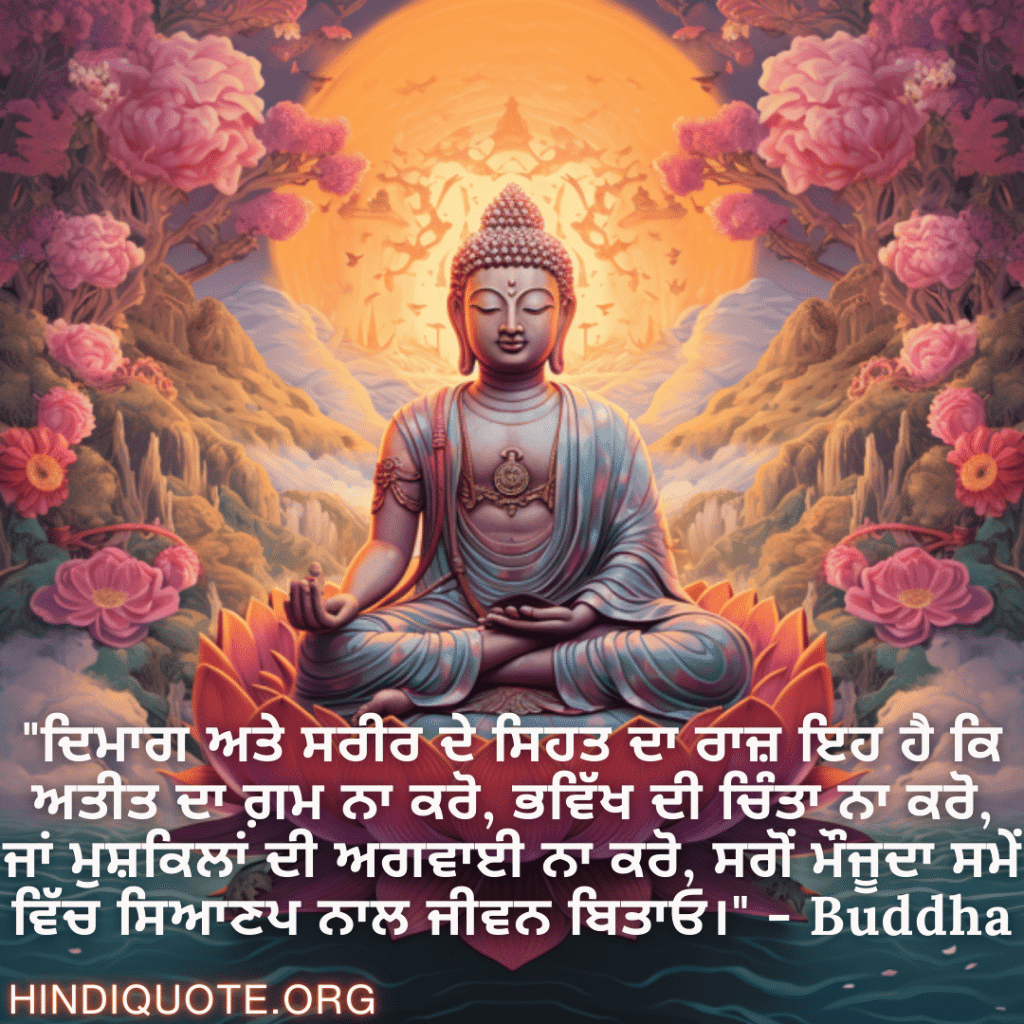 "ਦਿਮਾਗ ਅਤੇ ਸਰੀਰ ਦੇ ਸਿਹਤ ਦਾ ਰਾਜ਼ ਇਹ ਹੈ ਕਿ ਅਤੀਤ ਦਾ ਗ਼ਮ ਨਾ ਕਰੋ, ਭਵਿੱਖ ਦੀ ਚਿੰਤਾ ਨਾ ਕਰੋ, ਜਾਂ ਮੁਸ਼ਕਿਲਾਂ ਦੀ ਅਗਵਾਈ ਨਾ ਕਰੋ, ਸਗੋਂ ਮੌਜੂਦਾ ਸਮੇਂ ਵਿੱਚ ਸਿਆਣਪ ਨਾਲ ਜੀਵਨ ਬਿਤਾਓ।" - Buddha