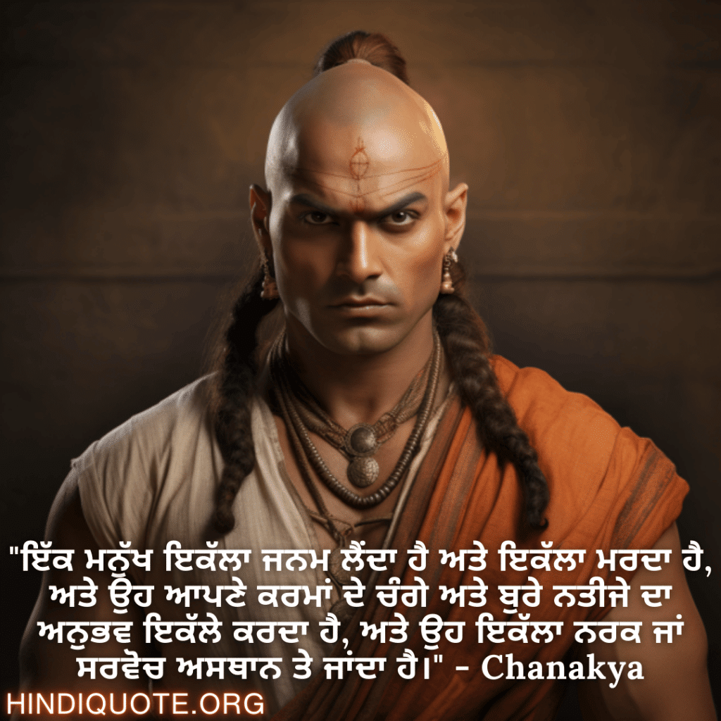 "ਇੱਕ ਮਨੁੱਖ ਇਕੱਲਾ ਜਨਮ ਲੈਂਦਾ ਹੈ ਅਤੇ ਇਕੱਲਾ ਮਰਦਾ ਹੈ, ਅਤੇ ਉਹ ਆਪਣੇ ਕਰਮਾਂ ਦੇ ਚੰਗੇ ਅਤੇ ਬੁਰੇ ਨਤੀਜੇ ਦਾ ਅਨੁਭਵ ਇਕੱਲੇ ਕਰਦਾ ਹੈ, ਅਤੇ ਉਹ ਇਕੱਲਾ ਨਰਕ ਜਾਂ ਸਰਵੋਚ ਅਸਥਾਨ ਤੇ ਜਾਂਦਾ ਹੈ।" - Chanakya