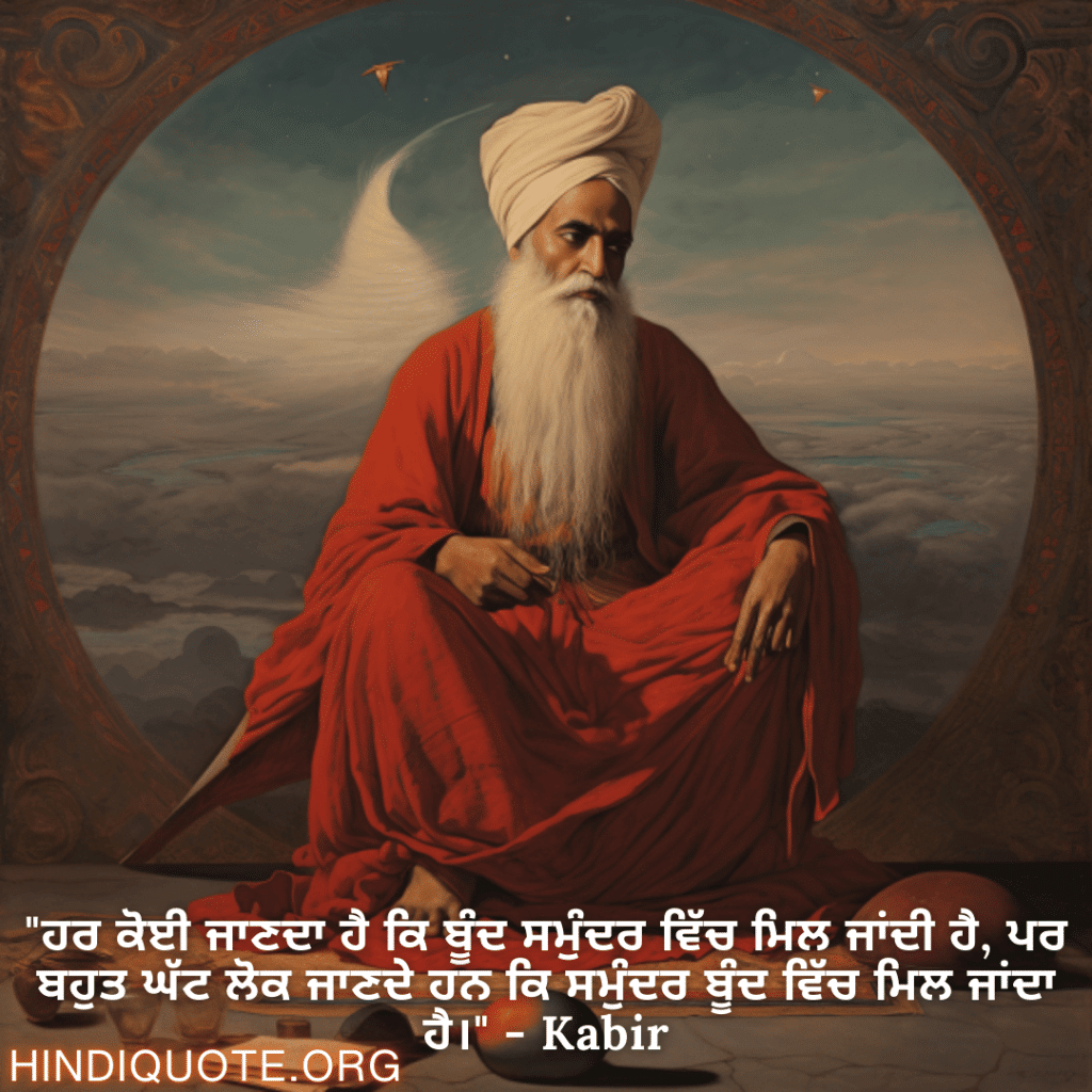 "ਹਰ ਕੋਈ ਜਾਣਦਾ ਹੈ ਕਿ ਬੂੰਦ ਸਮੁੰਦਰ ਵਿੱਚ ਮਿਲ ਜਾਂਦੀ ਹੈ, ਪਰ ਬਹੁਤ ਘੱਟ ਲੋਕ ਜਾਣਦੇ ਹਨ ਕਿ ਸਮੁੰਦਰ ਬੂੰਦ ਵਿੱਚ ਮਿਲ ਜਾਂਦਾ ਹੈ।" - Kabir