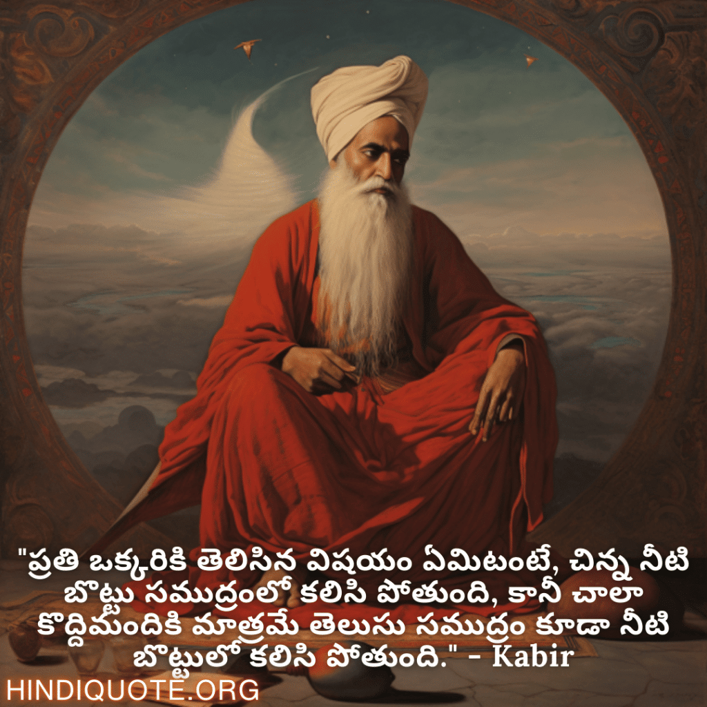 "ప్రతి ఒక్కరికి తెలిసిన విషయం ఏమిటంటే, చిన్న నీటి బొట్టు సముద్రంలో కలిసి పోతుంది, కానీ చాలా కొద్దిమందికి మాత్రమే తెలుసు సముద్రం కూడా నీటి బొట్టులో కలిసి పోతుంది." - Kabir