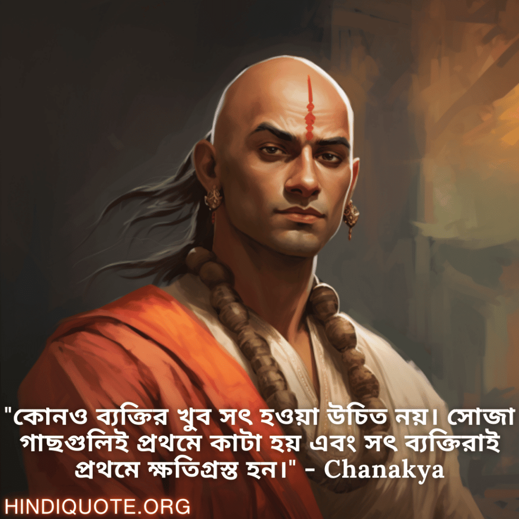 "কোনও ব্যক্তির খুব সৎ হওয়া উচিত নয়। সোজা গাছগুলিই প্রথমে কাটা হয় এবং সৎ ব্যক্তিরাই প্রথমে ক্ষতিগ্রস্ত হন।" - Chanakya