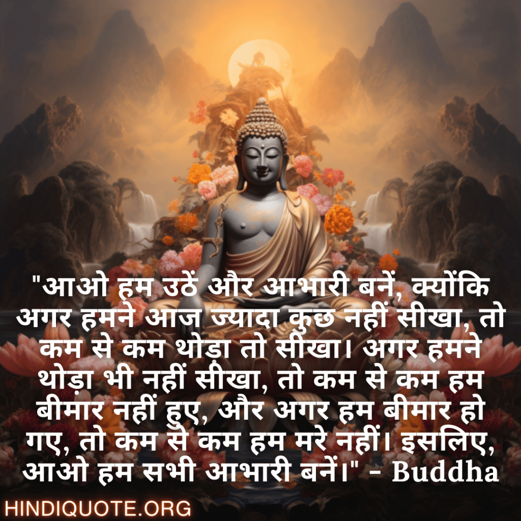 "आओ हम उठें और आभारी बनें, क्योंकि अगर हमने आज ज्यादा कुछ नहीं सीखा, तो कम से कम थोड़ा तो सीखा। अगर हमने थोड़ा भी नहीं सीखा, तो कम से कम हम बीमार नहीं हुए, और अगर हम बीमार हो गए, तो कम से कम हम मरे नहीं। इसलिए, आओ हम सभी आभारी बनें।" - Buddha