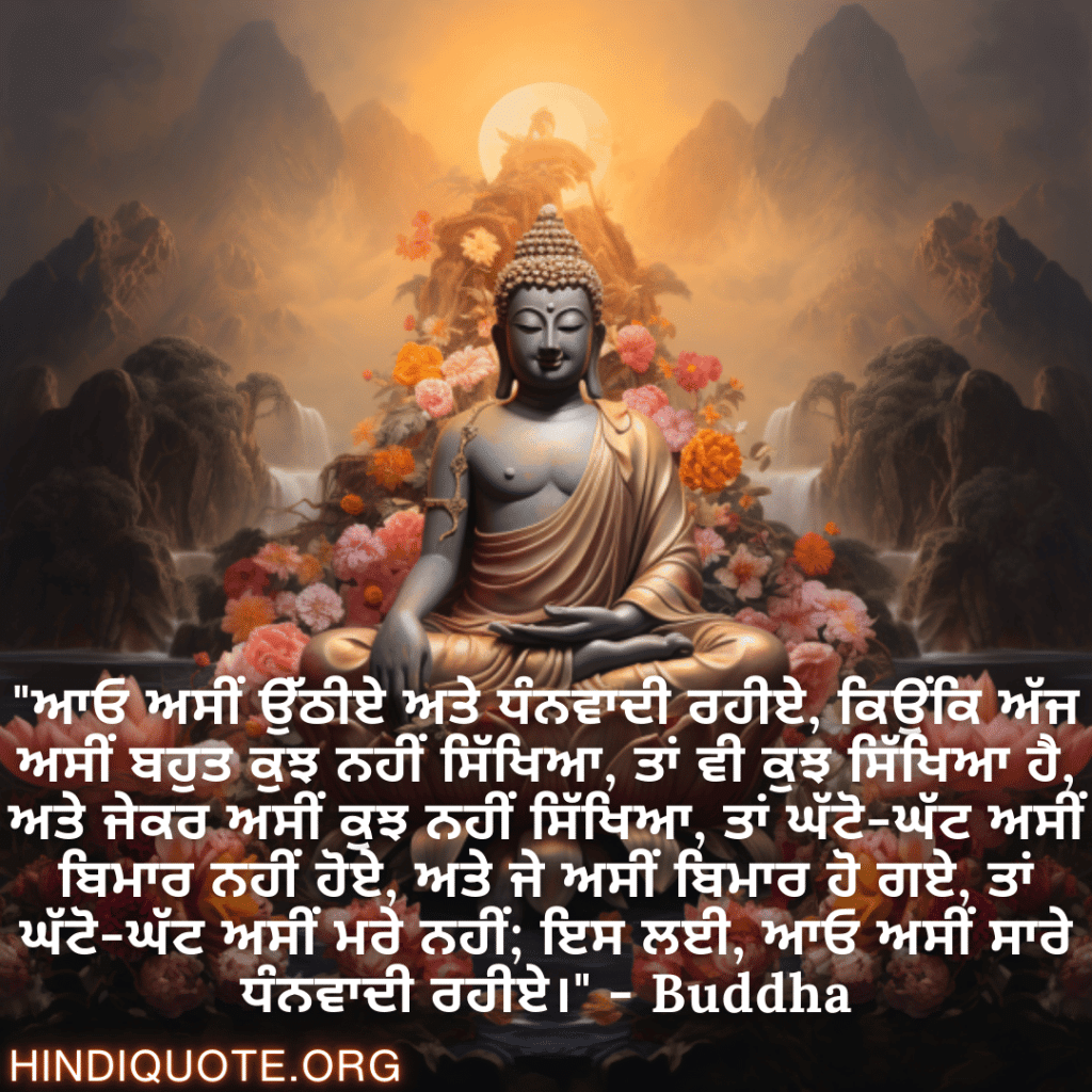 "ਆਓ ਅਸੀਂ ਉੱਠੀਏ ਅਤੇ ਧੰਨਵਾਦੀ ਰਹੀਏ, ਕਿਉਂਕਿ ਅੱਜ ਅਸੀਂ ਬਹੁਤ ਕੁਝ ਨਹੀਂ ਸਿੱਖਿਆ, ਤਾਂ ਵੀ ਕੁਝ ਸਿੱਖਿਆ ਹੈ, ਅਤੇ ਜੇਕਰ ਅਸੀਂ ਕੁਝ ਨਹੀਂ ਸਿੱਖਿਆ, ਤਾਂ ਘੱਟੋ-ਘੱਟ ਅਸੀਂ ਬਿਮਾਰ ਨਹੀਂ ਹੋਏ, ਅਤੇ ਜੇ ਅਸੀਂ ਬਿਮਾਰ ਹੋ ਗਏ, ਤਾਂ ਘੱਟੋ-ਘੱਟ ਅਸੀਂ ਮਰੇ ਨਹੀਂ; ਇਸ ਲਈ, ਆਓ ਅਸੀਂ ਸਾਰੇ ਧੰਨਵਾਦੀ ਰਹੀਏ।" - Buddha