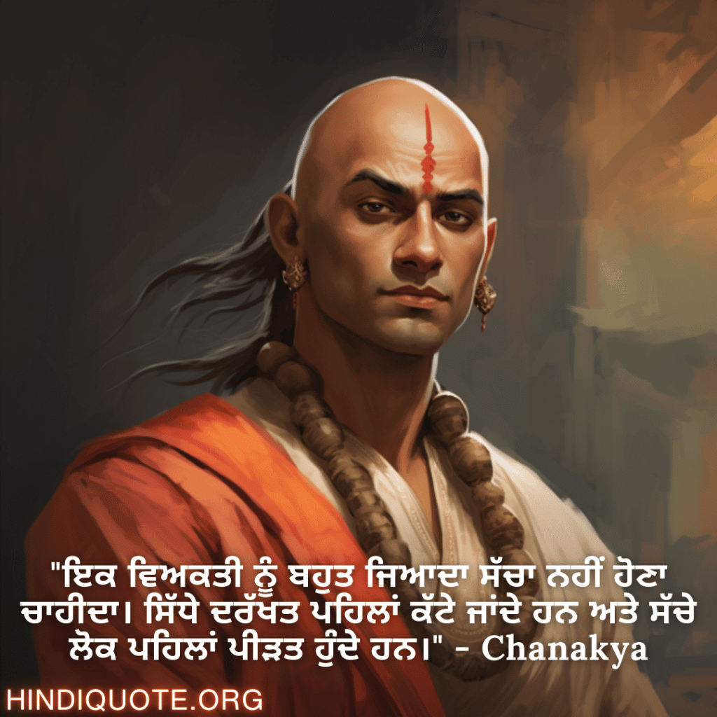 "ਇਕ ਵਿਅਕਤੀ ਨੂੰ ਬਹੁਤ ਜਿਆਦਾ ਸੱਚਾ ਨਹੀਂ ਹੋਣਾ ਚਾਹੀਦਾ। ਸਿੱਧੇ ਦਰੱਖਤ ਪਹਿਲਾਂ ਕੱਟੇ ਜਾਂਦੇ ਹਨ ਅਤੇ ਸੱਚੇ ਲੋਕ ਪਹਿਲਾਂ ਪੀੜਤ ਹੁੰਦੇ ਹਨ।" - Chanakya
