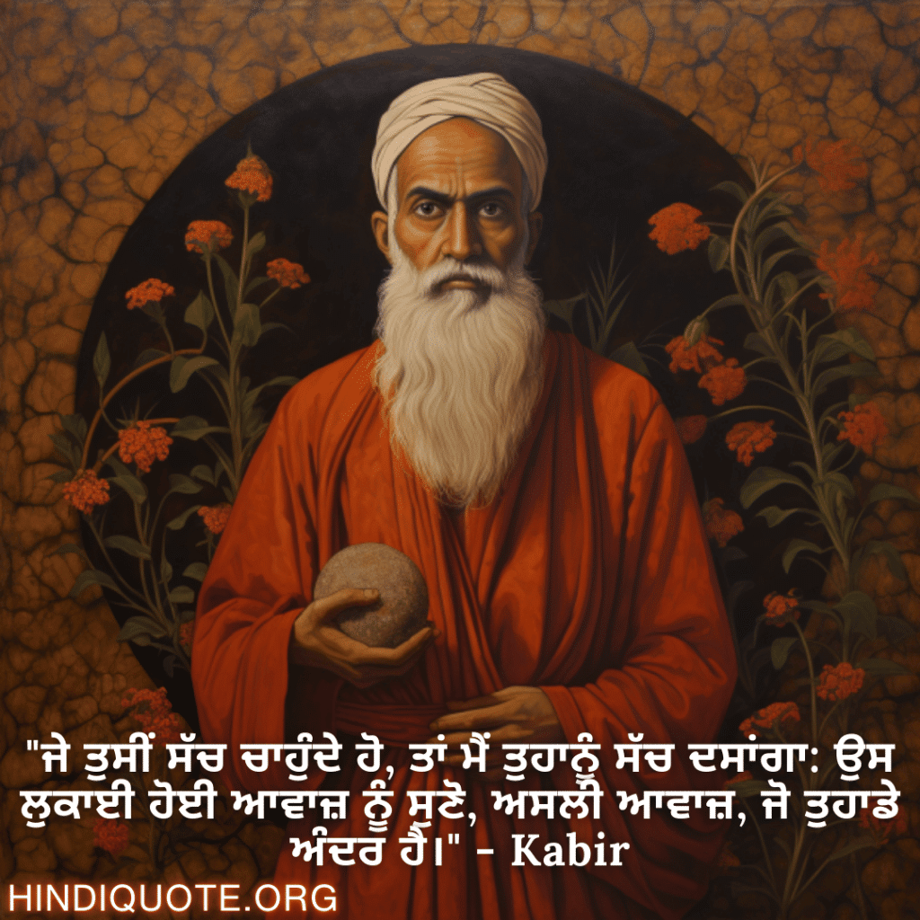 "ਜੇ ਤੁਸੀਂ ਸੱਚ ਚਾਹੁੰਦੇ ਹੋ, ਤਾਂ ਮੈਂ ਤੁਹਾਨੂੰ ਸੱਚ ਦਸਾਂਗਾ: ਉਸ ਲੁਕਾਈ ਹੋਈ ਆਵਾਜ਼ ਨੂੰ ਸੁਣੋ, ਅਸਲੀ ਆਵਾਜ਼, ਜੋ ਤੁਹਾਡੇ ਅੰਦਰ ਹੈ।" - Kabir