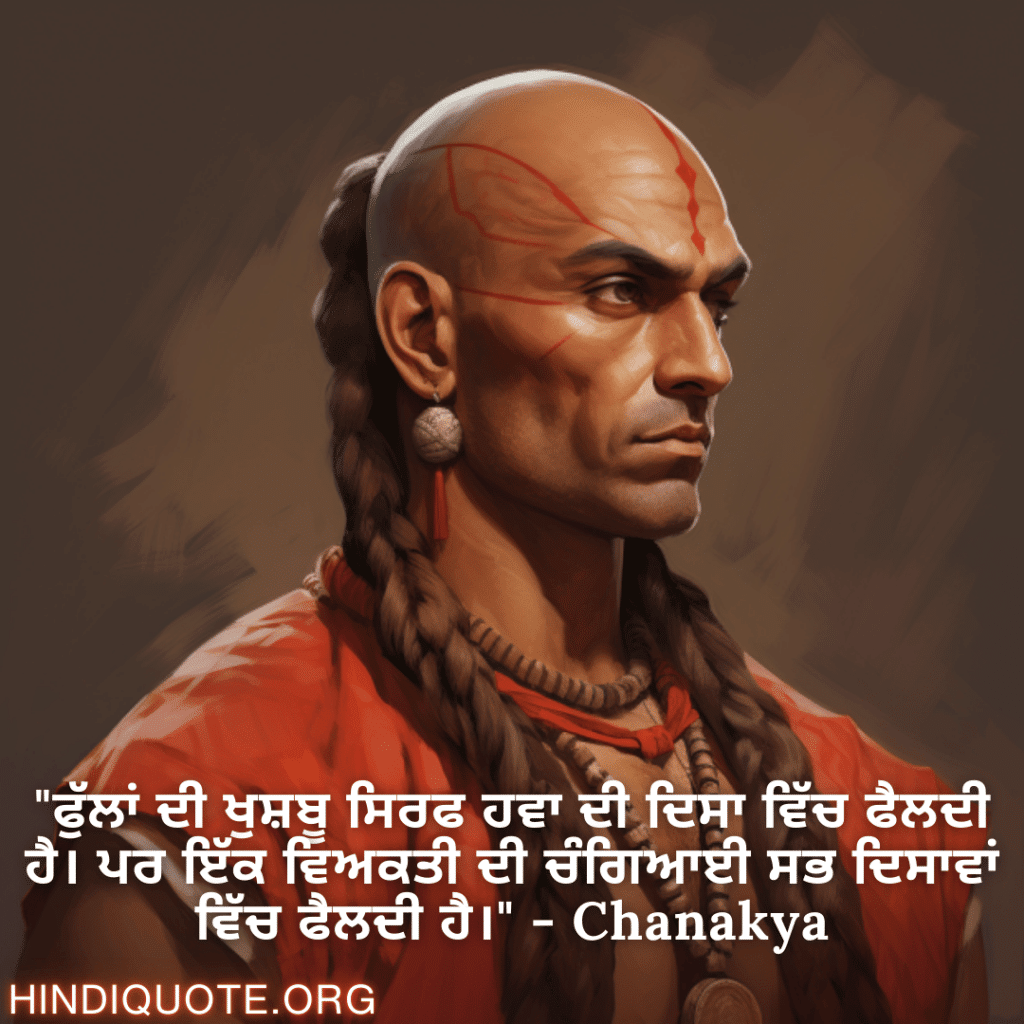 "ਫੁੱਲਾਂ ਦੀ ਖੁਸ਼ਬੂ ਸਿਰਫ ਹਵਾ ਦੀ ਦਿਸਾ ਵਿੱਚ ਫੈਲਦੀ ਹੈ। ਪਰ ਇੱਕ ਵਿਅਕਤੀ ਦੀ ਚੰਗਿਆਈ ਸਭ ਦਿਸਾਵਾਂ ਵਿੱਚ ਫੈਲਦੀ ਹੈ।" - Chanakya