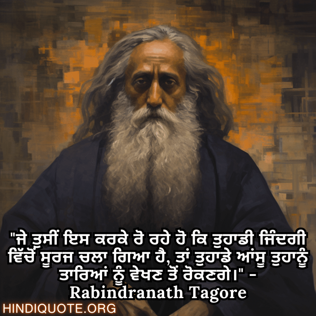"ਜੇ ਤੁਸੀਂ ਇਸ ਕਰਕੇ ਰੋ ਰਹੇ ਹੋ ਕਿ ਤੁਹਾਡੀ ਜਿੰਦਗੀ ਵਿੱਚੋਂ ਸੂਰਜ ਚਲਾ ਗਿਆ ਹੈ, ਤਾਂ ਤੁਹਾਡੇ ਆਂਸੂ ਤੁਹਾਨੂੰ ਤਾਰਿਆਂ ਨੂੰ ਵੇਖਣ ਤੋਂ ਰੋਕਣਗੇ।" - Rabindranath Tagore